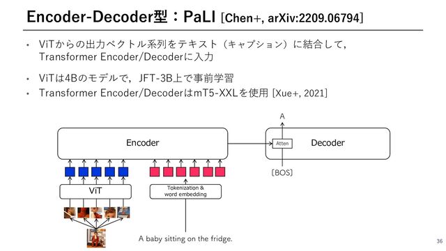 • ViTからの出⼒ベクトル系列をテキスト（キャプション）に結合して，
Transformer Encoder/Decoderに⼊⼒
• ViTは4Bのモデルで，JFT-3B上で事前学習
• Transformer Encoder/DecoderはmT5-XXLを使⽤ [Xue+, 2021]
36
Encoder-Decoder型：PaLI [Chen+, arXiv:2209.06794]
Encoder
"CBCZTJUUJOHPOUIFGSJEHF
ViT Tokenization &
word embedding
<#04>
"
Decoder
Atten

