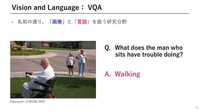 • 名前の通り，「画像」と「⾔語」を扱う研究分野
5
Vision and Language： VQA
Q．What does the man who
sits have trouble doing?
A. Walking
[Schewenk+, A-OKVQA, 2022]

