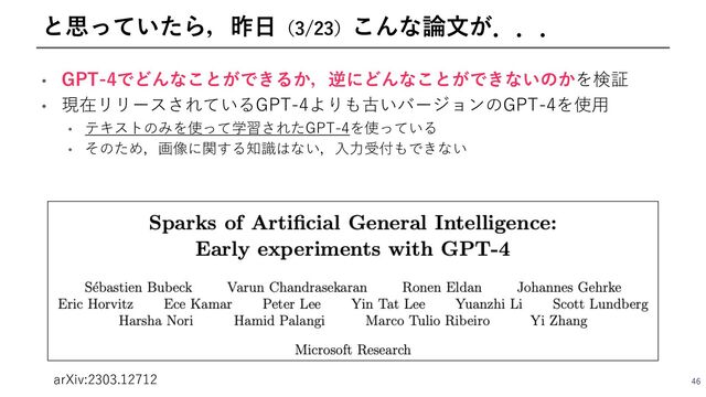 • GPT-4でどんなことができるか，逆にどんなことができないのかを検証
• 現在リリースされているGPT-4よりも古いバージョンのGPT-4を使⽤
• テキストのみを使って学習されたGPT-4を使っている
• そのため，画像に関する知識はない，⼊⼒受付もできない
46
と思っていたら，昨⽇（3/23）こんな論⽂が．．．
arXiv:2303.12712
