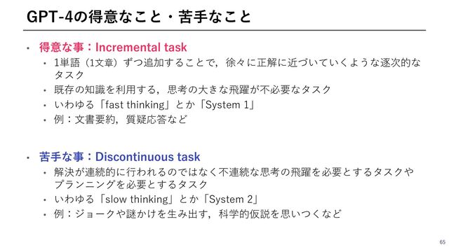 • 得意な事：Incremental task
• 1単語（1⽂章）ずつ追加することで，徐々に正解に近づいていくような逐次的な
タスク
• 既存の知識を利⽤する，思考の⼤きな⾶躍が不必要なタスク
• いわゆる「fast thinking」とか「System 1」
• 例：⽂書要約，質疑応答など
65
GPT-4の得意なこと・苦⼿なこと
• 苦⼿な事：Discontinuous task
• 解決が連続的に⾏われるのではなく不連続な思考の⾶躍を必要とするタスクや
プランニングを必要とするタスク
• いわゆる「slow thinking」とか「System 2」
• 例：ジョークや謎かけを⽣み出す，科学的仮説を思いつくなど
