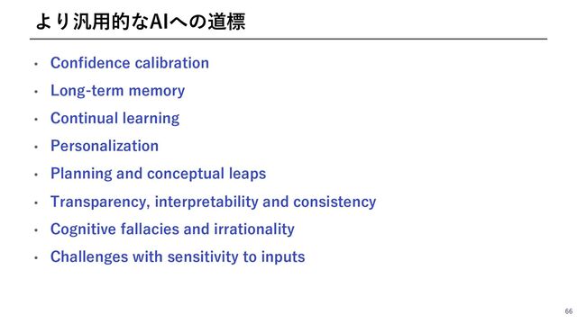 • Confidence calibration
• Long-term memory
• Continual learning
• Personalization
• Planning and conceptual leaps
• Transparency, interpretability and consistency
• Cognitive fallacies and irrationality
• Challenges with sensitivity to inputs
66
より汎⽤的なAIへの道標
