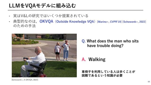 • 実はV&Lの研究ではいくつか提案されている
• 典型的なのは，OKVQA（Outside Knowledge VQA）[Marino+, CVPRʼ19] [Schewenk+, 2022]
のための⼿法
69
LLMをVQAモデルに組み込む
[Schewenk+, A-OKVQA, 2022]
Q. What does the man who sits
have trouble doing?
A. Walking
⾞椅⼦を利⽤している⼈は歩くことが
困難であるという知識が必要
