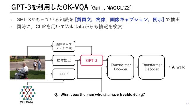 • GPT-3がもっている知識を [質問⽂，物体，画像キャプション，例⽰] で抽出
• 同時に，CLIPを⽤いてWikidataからも情報を検索
71
GPT-3を利⽤したOK-VQA [Gui+, NACCLʼ22]
物体検出
CLIP
Transformer
Encoder
Transformer
Decoder
(15
画像キャプ
ション⽣成
Q．What does the man who sits have trouble doing?
A. walk

