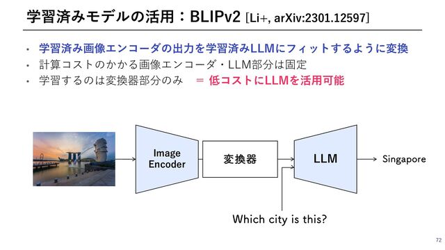 • 学習済み画像エンコーダの出⼒を学習済みLLMにフィットするように変換
• 計算コストのかかる画像エンコーダ・LLM部分は固定
• 学習するのは変換器部分のみ ＝ 低コストにLLMを活⽤可能
72
学習済みモデルの活⽤：BLIPv2 [Li+, arXiv:2301.12597]
Image
Encoder
ม׵ث LLM
8IJDIDJUZJTUIJT
4JOHBQPSF
