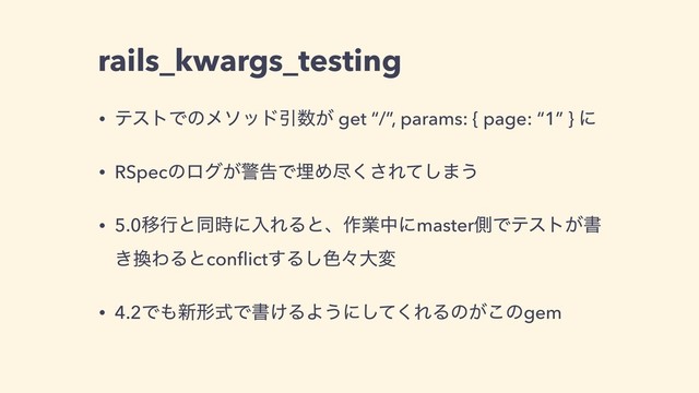 rails_kwargs_testing
• ςετͰͷϝιουҾ਺͕ get “/”, params: { page: “1” } ʹ
• RSpecͷϩά͕ܯࠂͰຒΊਚ͘͞Εͯ͠·͏
• 5.0Ҡߦͱಉ࣌ʹೖΕΔͱɺ࡞ۀதʹmasterଆͰςετ͕ॻ
͖׵ΘΔͱconﬂict͢Δ͠৭ʑେม
• 4.2Ͱ΋৽ܗࣜͰॻ͚ΔΑ͏ʹͯ͘͠ΕΔͷ͕͜ͷgem
