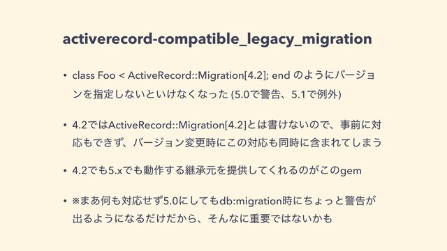 activerecord-compatible_legacy_migration
• class Foo < ActiveRecord::Migration[4.2]; end ͷΑ͏ʹόʔδϣ
ϯΛࢦఆ͠ͳ͍ͱ͍͚ͳ͘ͳͬͨ (5.0Ͱܯࠂɺ5.1Ͱྫ֎)
• 4.2Ͱ͸ActiveRecord::Migration[4.2]ͱ͸ॻ͚ͳ͍ͷͰɺࣄલʹର
Ԡ΋Ͱ͖ͣɺόʔδϣϯมߋ࣌ʹ͜ͷରԠ΋ಉ࣌ʹؚ·Εͯ͠·͏
• 4.2Ͱ΋5.xͰ΋ಈ࡞͢ΔܧঝݩΛఏڙͯ͘͠ΕΔͷ͕͜ͷgem
• ※·͋Կ΋ରԠͤͣ5.0ʹͯ͠΋db:migration࣌ʹͪΐͬͱܯࠂ͕
ग़ΔΑ͏ʹͳΔ͚͔ͩͩΒɺͦΜͳʹॏཁͰ͸ͳ͍͔΋
