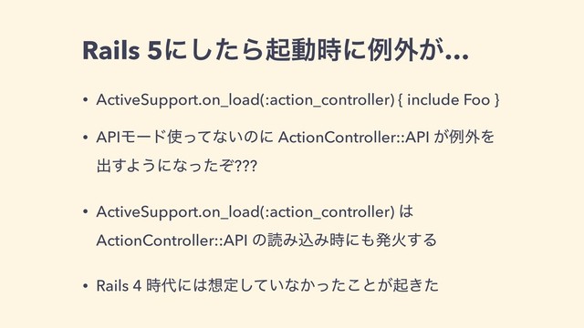 Rails 5ʹͨ͠Βىಈ࣌ʹྫ֎͕…
• ActiveSupport.on_load(:action_controller) { include Foo }
• APIϞʔυ࢖ͬͯͳ͍ͷʹ ActionController::API ͕ྫ֎Λ
ग़͢Α͏ʹͳͬͨͧ???
• ActiveSupport.on_load(:action_controller) ͸
ActionController::API ͷಡΈࠐΈ࣌ʹ΋ൃՐ͢Δ
• Rails 4 ࣌୅ʹ͸૝ఆ͍ͯ͠ͳ͔ͬͨ͜ͱ͕ى͖ͨ
