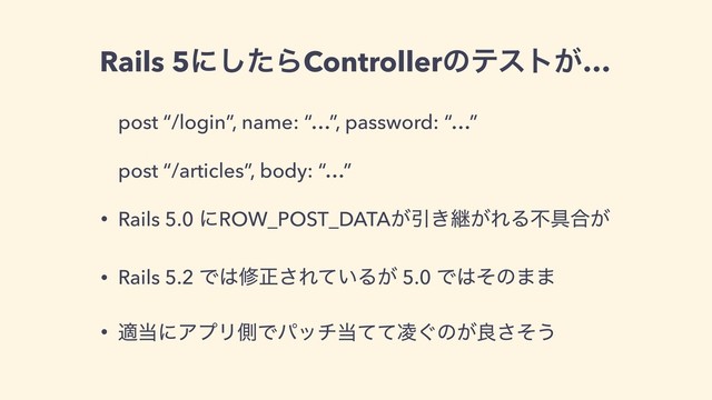 Rails 5ʹͨ͠ΒControllerͷςετ͕…
post “/login”, name: “…”, password: “…”
post “/articles”, body: “…”
• Rails 5.0 ʹROW_POST_DATA͕Ҿ͖ܧ͕ΕΔෆ۩߹͕
• Rails 5.2 Ͱ͸मਖ਼͞Ε͍ͯΔ͕ 5.0 Ͱ͸ͦͷ··
• ద౰ʹΞϓϦଆͰύον౰͙ͯͯ྇ͷ͕ྑͦ͞͏
