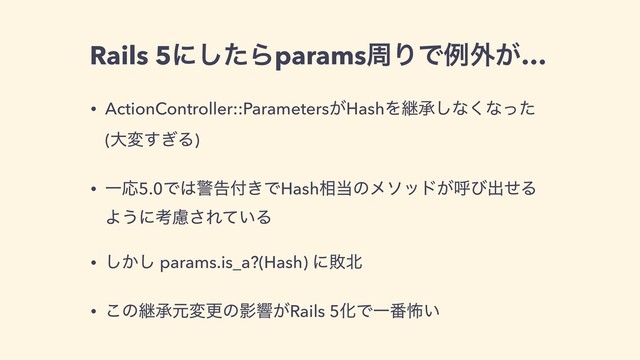 Rails 5ʹͨ͠ΒparamsपΓͰྫ֎͕…
• ActionController::Parameters͕HashΛܧঝ͠ͳ͘ͳͬͨ
(େม͗͢Δ)
• ҰԠ5.0Ͱ͸ܯࠂ෇͖ͰHash૬౰ͷϝιου͕ݺͼग़ͤΔ
Α͏ʹߟྀ͞Ε͍ͯΔ
• ͔͠͠ params.is_a?(Hash) ʹഊ๺
• ͜ͷܧঝݩมߋͷӨڹ͕Rails 5ԽͰҰ൪ා͍
