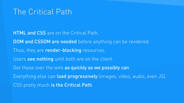 The Critical Path
HTML and CSS are on the Critical Path.
DOM and CSSOM are needed before anything can be rendered.
Thus, they are render-blocking resources.
Users see nothing until both are on the client.
Get these over the wire as quickly as we possibly can.
Everything else can load progressively (images, video, audio, even JS).
CSS pretty much is the Critical Path.
