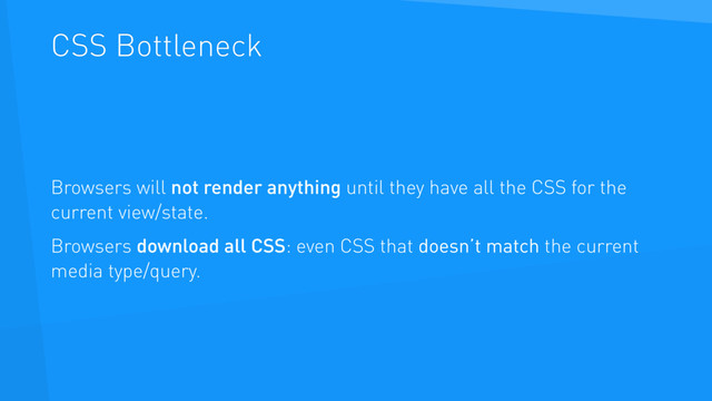 CSS Bottleneck
Browsers will not render anything until they have all the CSS for the
current view/state.
Browsers download all CSS: even CSS that doesn’t match the current
media type/query.
