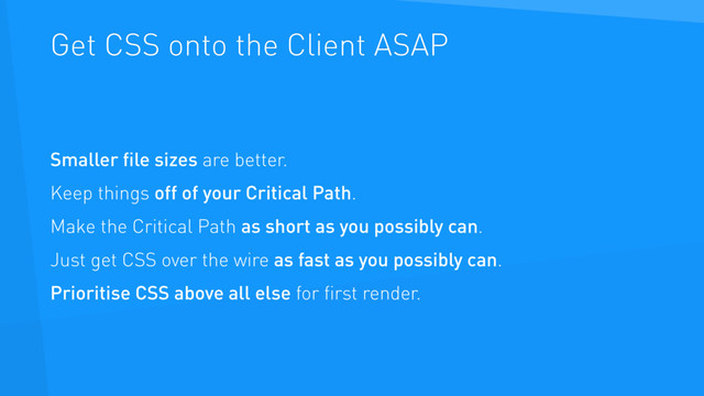 Get CSS onto the Client ASAP
Smaller ﬁle sizes are better.
Keep things off of your Critical Path.
Make the Critical Path as short as you possibly can.
Just get CSS over the wire as fast as you possibly can.
Prioritise CSS above all else for ﬁrst render.
