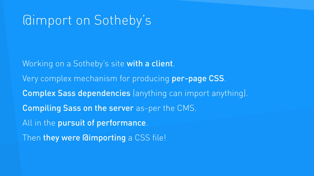@import on Sotheby’s
Working on a Sotheby’s site with a client.
Very complex mechanism for producing per-page CSS.
Complex Sass dependencies (anything can import anything).
Compiling Sass on the server as-per the CMS.
All in the pursuit of performance.
Then they were @importing a CSS ﬁle!
