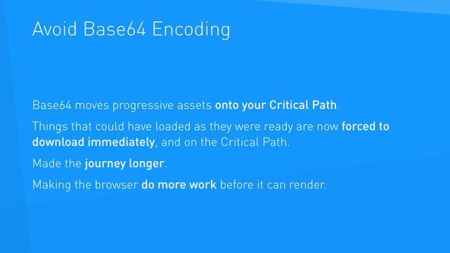 Avoid Base64 Encoding
Base64 moves progressive assets onto your Critical Path.
Things that could have loaded as they were ready are now forced to
download immediately, and on the Critical Path.
Made the journey longer.
Making the browser do more work before it can render.

