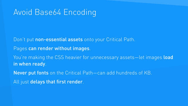 Avoid Base64 Encoding
Don’t put non-essential assets onto your Critical Path.
Pages can render without images.
You’re making the CSS heavier for unnecessary assets—let images load
in when ready.
Never put fonts on the Critical Path—can add hundreds of KB.
All just delays that ﬁrst render.
