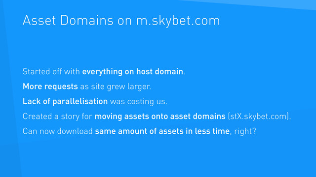 Asset Domains on m.skybet.com
Started off with everything on host domain.
More requests as site grew larger.
Lack of parallelisation was costing us.
Created a story for moving assets onto asset domains (stX.skybet.com).
Can now download same amount of assets in less time, right?
