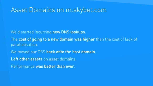 Asset Domains on m.skybet.com
We’d started incurring new DNS lookups.
The cost of going to a new domain was higher than the cost of lack of
parallelisation.
We moved our CSS back onto the host domain.
Left other assets on asset domains.
Performance was better than ever.

