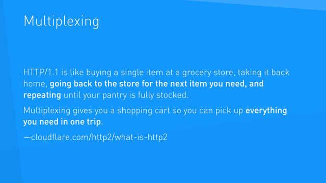 Multiplexing
HTTP/1.1 is like buying a single item at a grocery store, taking it back
home, going back to the store for the next item you need, and
repeating until your pantry is fully stocked.
Multiplexing gives you a shopping cart so you can pick up everything
you need in one trip.
—cloudﬂare.com/http2/what-is-http2
