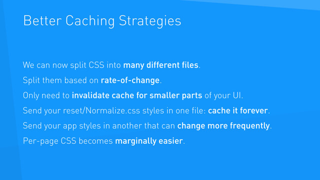 Better Caching Strategies
We can now split CSS into many different ﬁles.
Split them based on rate-of-change.
Only need to invalidate cache for smaller parts of your UI.
Send your reset/Normalize.css styles in one ﬁle: cache it forever.
Send your app styles in another that can change more frequently.
Per-page CSS becomes marginally easier.
