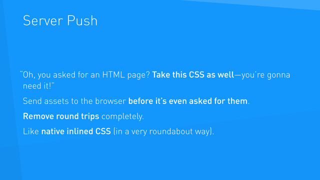 Server Push
Oh, you asked for an HTML page? Take this CSS as well—you’re gonna
need it!”
Send assets to the browser before it’s even asked for them.
Remove round trips completely.
Like native inlined CSS (in a very roundabout way).
“ 
