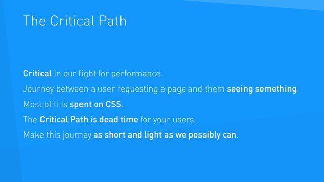 The Critical Path
Critical in our ﬁght for performance.
Journey between a user requesting a page and them seeing something.
Most of it is spent on CSS.
The Critical Path is dead time for your users.
Make this journey as short and light as we possibly can.
