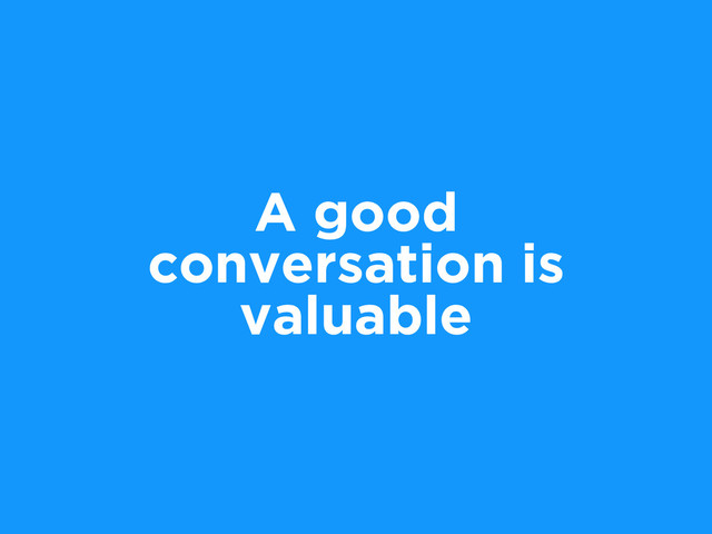 A good
conversation is
valuable
