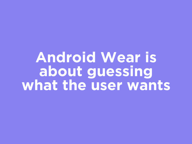 Android Wear is
about guessing
what the user wants
