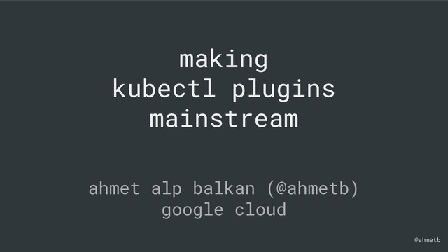 @ahmetb
making
kubectl plugins
mainstream
ahmet alp balkan (@ahmetb)
google cloud
