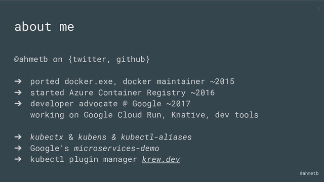 @ahmetb
@ahmetb on {twitter, github}
➔ ported docker.exe, docker maintainer ~2015
➔ started Azure Container Registry ~2016
➔ developer advocate @ Google ~2017
working on Google Cloud Run, Knative, dev tools
➔ kubectx & kubens & kubectl-aliases
➔ Google’s microservices-demo
➔ kubectl plugin manager krew.dev
about me
2
