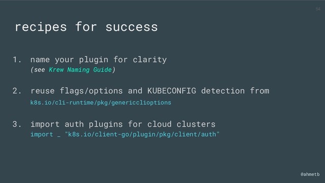 @ahmetb
recipes for success
1. name your plugin for clarity
(see Krew Naming Guide)
2. reuse flags/options and KUBECONFIG detection from
k8s.io/cli-runtime/pkg/genericclioptions
3. import auth plugins for cloud clusters
import _ "k8s.io/client-go/plugin/pkg/client/auth"
54
