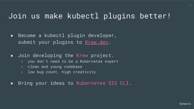 @ahmetb
Join us make kubectl plugins better!
● Become a kubectl plugin developer,
submit your plugins to Krew.dev.
● Join developing the Krew project.
○ you don’t need to be a Kubernetes expert
○ clean and young codebase
○ low bug count, high creativity
● Bring your ideas to Kubernetes SIG CLI.
56
