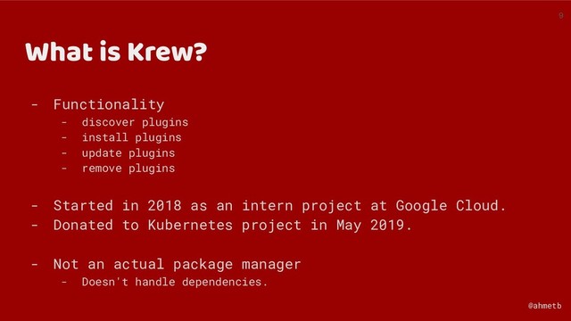 @ahmetb
What is Krew?
- Functionality
- discover plugins
- install plugins
- update plugins
- remove plugins
- Started in 2018 as an intern project at Google Cloud.
- Donated to Kubernetes project in May 2019.
- Not an actual package manager
- Doesn't handle dependencies.
9
