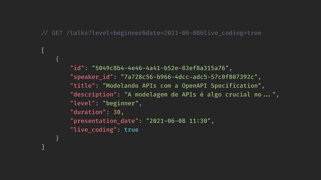 !// GET /talks?level=beginner&date=2021-06-08&live_coding=true 
[
{
"id": "5049c8b4-4e46-4a41-b52e-83ef8a315a76",
"speaker_id": "7a728c56-b966-4dcc-adc5-57c0f807392c",
"title": "Modelando APIs com a OpenAPI Specification",
"description": "A modelagem de APIs é algo crucial no!!...",
"level": "beginner",
"duration": 30,
"presentation_date": "2021-06-08 11:30",
"live_coding": true
}
]
