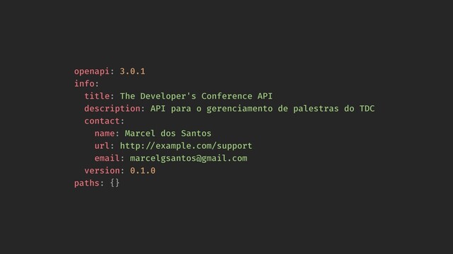 openapi: 3.0.1
info:
title: The Developer's Conference API
description: API para o gerenciamento de palestras do TDC
contact:
name: Marcel dos Santos
url: http:!//example.com/support
email: marcelgsantos@gmail.com
version: 0.1.0
paths: {}
