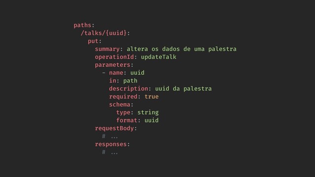 paths:
/talks/{uuid}:
put:
summary: altera os dados de uma palestra
operationId: updateTalk
parameters:
- name: uuid
in: path
description: uuid da palestra
required: true
schema:
type: string
format: uuid
requestBody:
# !!...
responses:
# !!...
