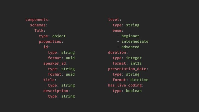 components:
schemas:
Talk:
type: object
properties:
id:
type: string
format: uuid
speaker_id:
type: string
format: uuid
title:
type: string
description:
type: string
level:
type: string
type: string
description:
type: string
level:
type: string
enum:
- beginner
- intermediate
- advanced
duration:
type: integer
format: int32
presentation_date:
type: string
format: datetime
has_live_coding:
type: boolean
