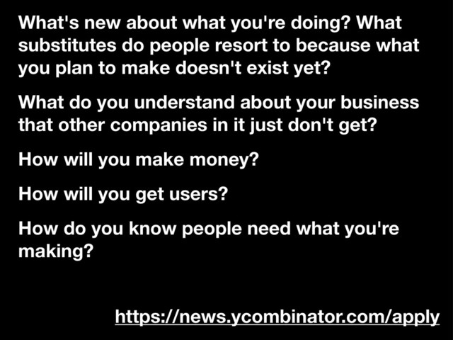What's new about what you're doing? What
substitutes do people resort to because what
you plan to make doesn't exist yet?
What do you understand about your business
that other companies in it just don't get?
How will you make money?
How will you get users?
How do you know people need what you're
making?
https://news.ycombinator.com/apply
