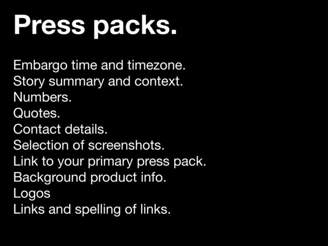 Press packs.
Embargo time and timezone.
Story summary and context.
Numbers.
Quotes.
Contact details.
Selection of screenshots.
Link to your primary press pack.
Background product info.
Logos
Links and spelling of links.
