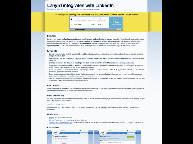 Lanyrd integrates with LinkedIn
For background information on Lanyrd, see our main press pack
For embargo until Saturday 14th September 2013 at 4:00pm London (11:00am Eastern / 8:00am Pacific)
Powered by WORLD TIME BUDDY 24
AM/PM
STARTS IN
4 days
7 hours, 23 minutes
London
United Kingdom, England
4:00 pm
Sat, Sep 14 2013
- 4:00 pm
Sat, Sep 14 2013
Your Time
On this Computer / Device
5:00 pm
Sat, Sep 14 2013
- 5:00 pm
Sat, Sep 14 2013
+1
+1
Lanyrd now helps LinkedIn users discover conferences and professional events based on their LinkedIn connections and
profile information. This fills a gap left by the shutdown of LinkedIn's events application and allows event organizers to
continue to take advantage of LinkedIn to promote their events. LinkedIn users can also use Lanyrd to build their own
speaker profiles, get event information on their mobile phones and network more effectively with others at events.
Lanyrd is launching the ability to sign in with your LinkedIn account and get event recommendations based on your LinkedIn contacts
and profile information.
LinkedIn users can now benefit from Lanyrd's directory of more than 25,000 events entered by our community in 100+ countries around
the world.
LinkedIn announced that they will be shutting down their events app on the 26th of November in a help page on their site.
Speakers and attendees can build a profile of the events they have attended and the talks they have given. Where LinkedIn acts as your
online resumé, Lanyrd can act as your online speaking portfolio.
Users can subscribe to weekly emails recommending events based on their LinkedIn profile. As they grow their network on LinkedIn, these
emails will get increasingly more relevant.
Event organizers can use Lanyrd to promote their events, publish their event schedule both online and through our mobile apps, and
gather together slides, notes and videos once the event has ended.
This also marks the first time Lanyrd have made their service available to people who do not use Twitter. New Lanyrd users can also now
create an account using an email address and password.
Lanyrd helps people get more out of conferences and professional events, by discovering the right events to attend, meeting the right people
while there and catching up on slides, notes and video afterwards.
We have prepared a preview site for members of the press to try out the new functionality in advance of our public release on Monday at 4pm
GMT. The preview is available here:
http://preview.lanyrd.com/
Use username beta and password hamster to access the preview. You can then sign in with LinkedIn using the Sign Up link on the
homepage.
Lanyrd - http://lanyrd.com/
Lanyrd iPhone app - http://lanyrd.com/iphone/
Lanyrd's HTML5 Mobile web app (Compatible with Android, Blackberry, Windows Phone, Kindle etc) - - http://lanyrd.com/mobile/
Summary
Key points
About Lanyrd
Press preview site
Useful links
Screenshots
