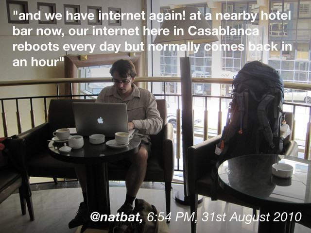 "and we have internet again! at a nearby hotel
bar now, our internet here in Casablanca
reboots every day but normally comes back in
an hour"
@natbat, 6:54 PM, 31st August 2010
