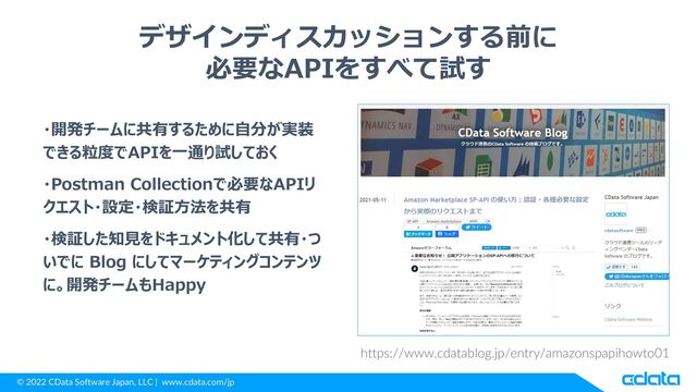 © 2022 CData Software Japan, LLC | www.cdata.com/jp
デザインディスカッションする前に
必要なAPIをすべて試す
・開発チームに共有するために自分が実装
できる粒度でAPIを一通り試しておく
・Postman Collectionで必要なAPIリ
クエスト・設定・検証方法を共有
・検証した知見をドキュメント化して共有・つ
いでに Blog にしてマーケティングコンテンツ
に。開発チームもHappy
https://www.cdatablog.jp/entry/amazonspapihowto01
