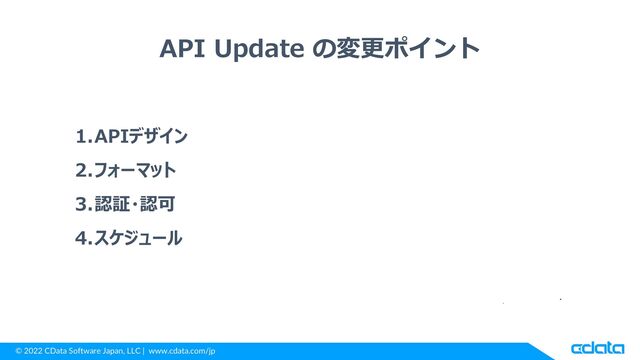 © 2022 CData Software Japan, LLC | www.cdata.com/jp
API Update の変更ポイント
1.APIデザイン
2.フォーマット
3.認証・認可
4.スケジュール
