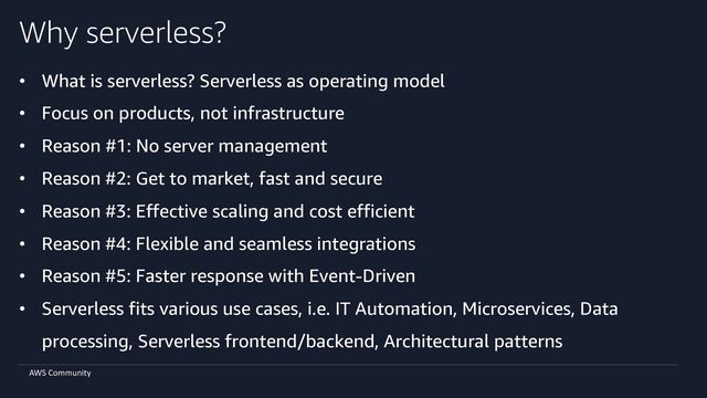 AWS Community
Why serverless?
• What is serverless? Serverless as operating model
• Focus on products, not infrastructure
• Reason #1: No server management
• Reason #2: Get to market, fast and secure
• Reason #3: Effective scaling and cost efficient
• Reason #4: Flexible and seamless integrations
• Reason #5: Faster response with Event-Driven
• Serverless fits various use cases, i.e. IT Automation, Microservices, Data
processing, Serverless frontend/backend, Architectural patterns
