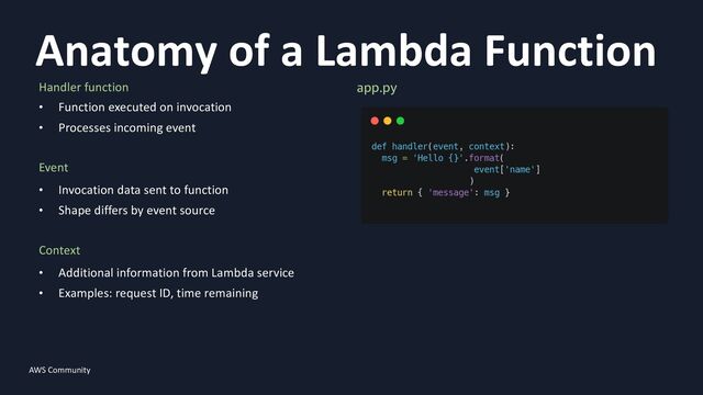 AWS Community
Anatomy of a Lambda Function
10
Handler function
• Function executed on invocation
• Processes incoming event
Event
• Invocation data sent to function
• Shape differs by event source
Context
• Additional information from Lambda service
• Examples: request ID, time remaining
app.py
