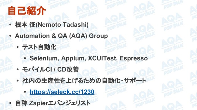 自己紹介
• 根本 征(Nemoto Tadashi)
• Automation & QA (AQA) Group
• テスト自動化
• Selenium, Appium, XCUITest, Espresso
• モバイルCI / CD改善
• 社内の生産性を上げるための自動化・サポート
• https://seleck.cc/1230
• 自称 Zapierエバンジェリスト
