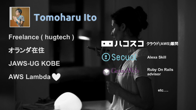 Tomoharu Ito
Freelance ( hugtech )
オランダ在住
JAWS-UG KOBE
AWS Lambda
クラウド(AWS)顧問
Alexa Skill
Ruby On Rails
advisor
etc….
