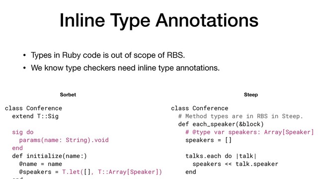Inline Type Annotations
• Types in Ruby code is out of scope of RBS.

• We know type checkers need inline type annotations.
class Conference


extend T::Sig


sig do


params(name: String).void


end


def initialize(name:)


@name = name


@speakers = T.let([], T::Array[Speaker])

 

class Conference


# Method types are in RBS in Steep.


def each_speaker(&block)


# @type var speakers: Array[Speaker]


speakers = []


talks.each do |talk|


speakers << talk.speaker


end


Sorbet Steep
