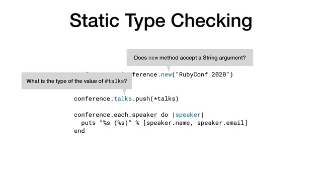 Static Type Checking
conference = Conference.new("RubyConf 2020")


talks = [...]


conference.talks.push(*talks)


conference.each_speaker do |speaker|


puts "%s (%s)" % [speaker.name, speaker.email]


end
Does new method accept a String argument?
What is the type of the value of #talks?
