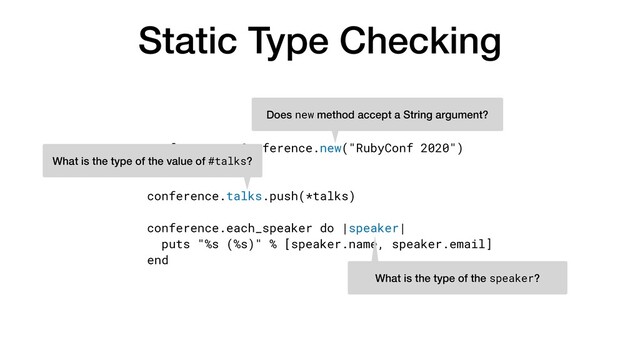 Static Type Checking
conference = Conference.new("RubyConf 2020")


talks = [...]


conference.talks.push(*talks)


conference.each_speaker do |speaker|


puts "%s (%s)" % [speaker.name, speaker.email]


end
Does new method accept a String argument?
What is the type of the value of #talks?
What is the type of the speaker?
