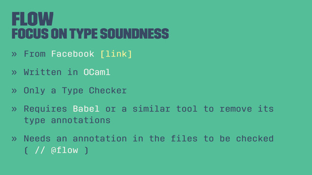 Flow
Focus on Type Soundness
» From Facebook [link]
» Written in OCaml
» Only a Type Checker
» Requires Babel or a similar tool to remove its
type annotations
» Needs an annotation in the ﬁles to be checked
( // @ﬂow )
